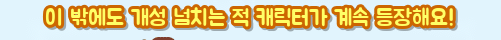이 밖에도 개성 넘치는 적 캐릭터가 계속 등장해요!